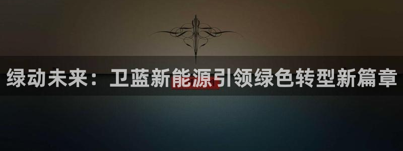 门徒娱乐登录中心官网:绿动未来:卫蓝新能源引领绿色转型新篇章